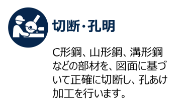 切断・孔明 C形鋼、山形鋼、溝形鋼などの部材を、図面に基づいて正確に切断し、孔あけ加工を行います。